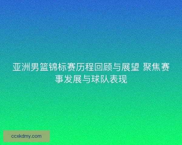亚洲男篮锦标赛历程回顾与展望 聚焦赛事发展与球队表现