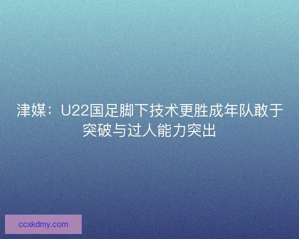 津媒：U22国足脚下技术更胜成年队敢于突破与过人能力突出