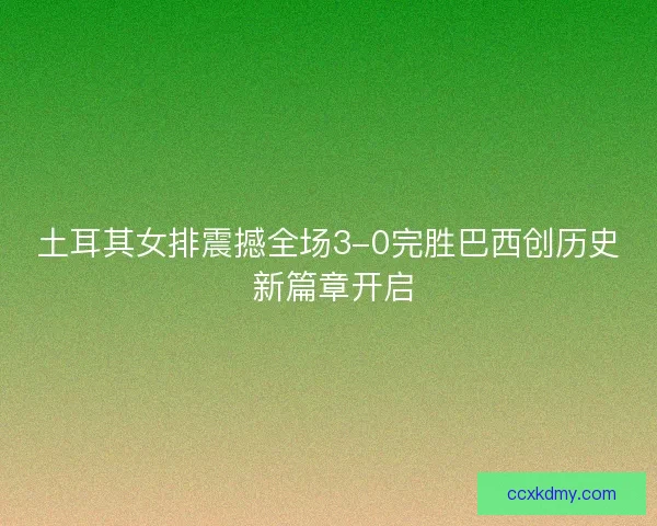 土耳其女排震撼全场3-0完胜巴西创历史 新篇章开启