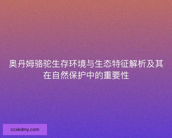 奥丹姆骆驼生存环境与生态特征解析及其在自然保护中的重要性