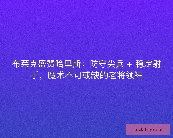 布莱克盛赞哈里斯：防守尖兵 + 稳定射手，魔术不可或缺的老将领袖