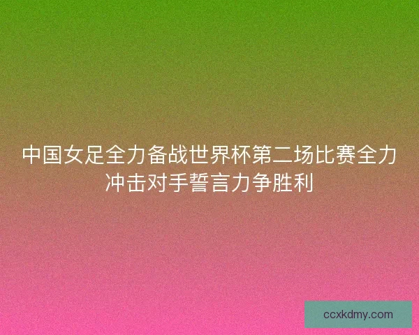 中国女足全力备战世界杯第二场比赛全力冲击对手誓言力争胜利