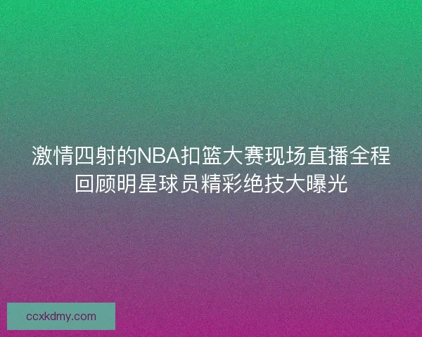 激情四射的NBA扣篮大赛现场直播全程回顾明星球员精彩绝技大曝光
