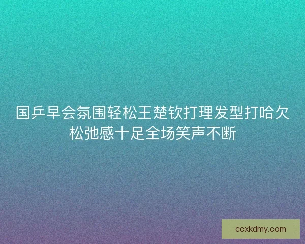 国乒早会氛围轻松王楚钦打理发型打哈欠松弛感十足全场笑声不断