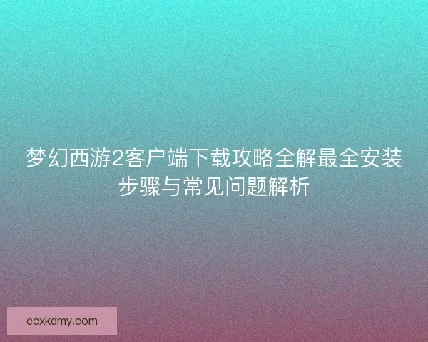 梦幻西游2客户端下载攻略全解最全安装步骤与常见问题解析