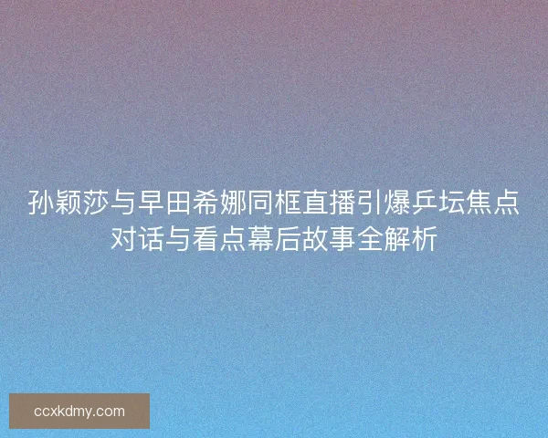 孙颖莎与早田希娜同框直播引爆乒坛焦点对话与看点幕后故事全解析
