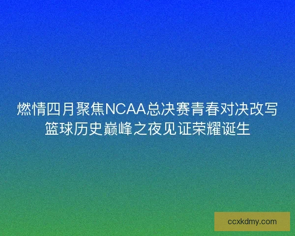 燃情四月聚焦NCAA总决赛青春对决改写篮球历史巅峰之夜见证荣耀诞生