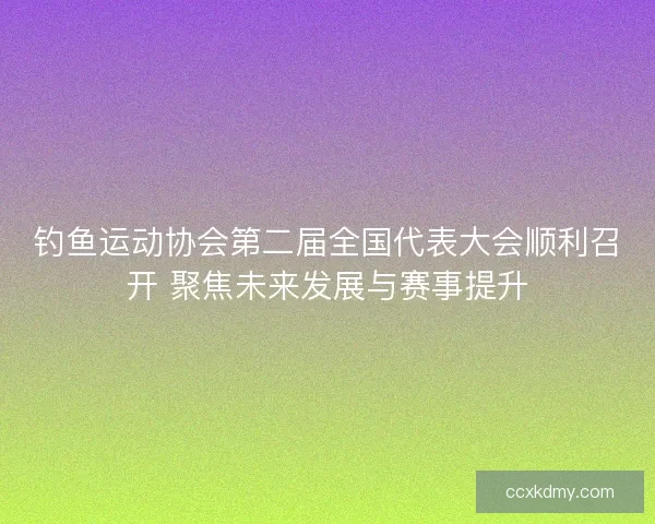 钓鱼运动协会第二届全国代表大会顺利召开 聚焦未来发展与赛事提升