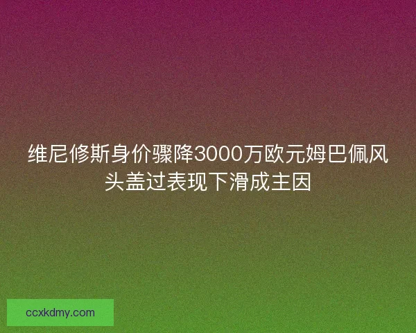 维尼修斯身价骤降3000万欧元姆巴佩风头盖过表现下滑成主因