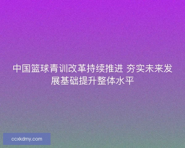 中国篮球青训改革持续推进 夯实未来发展基础提升整体水平