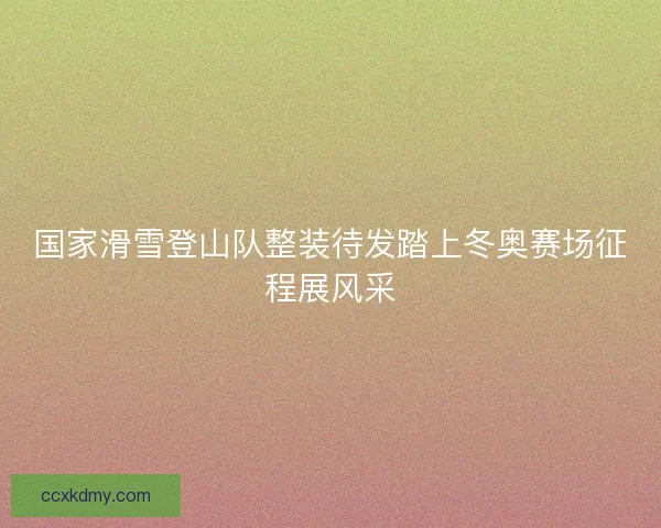 国家滑雪登山队整装待发踏上冬奥赛场征程展风采