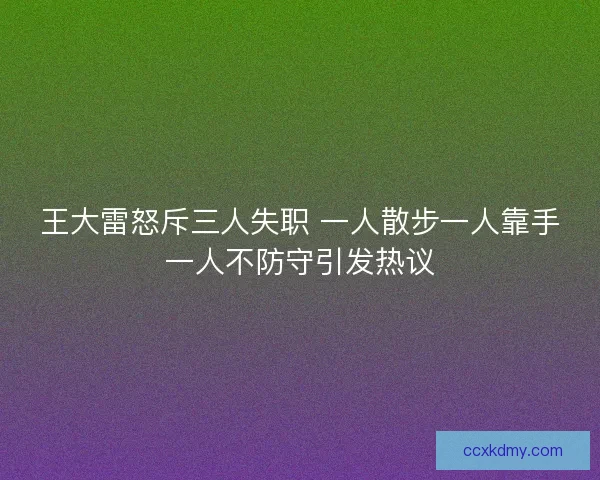 王大雷怒斥三人失职 一人散步一人靠手一人不防守引发热议