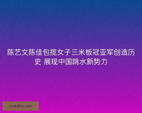 陈艺文陈佳包揽女子三米板冠亚军创造历史 展现中国跳水新势力