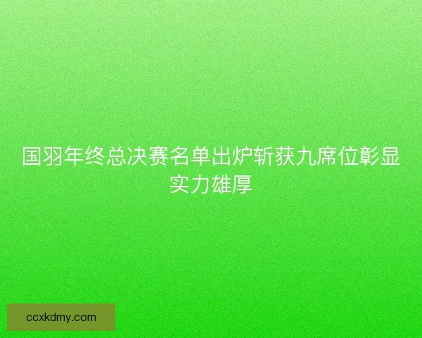 国羽年终总决赛名单出炉斩获九席位彰显实力雄厚