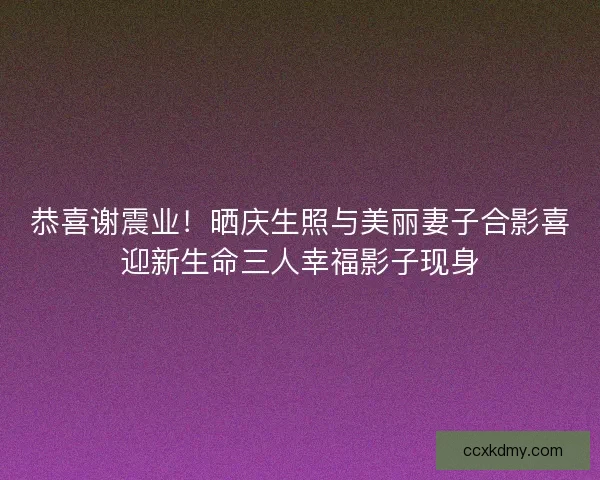 恭喜谢震业！晒庆生照与美丽妻子合影喜迎新生命三人幸福影子现身