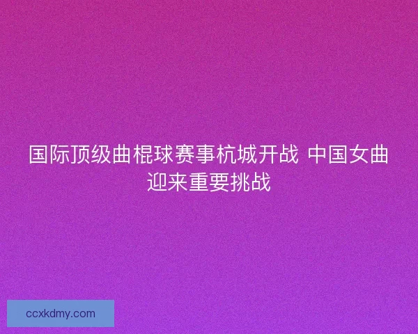 国际顶级曲棍球赛事杭城开战 中国女曲迎来重要挑战